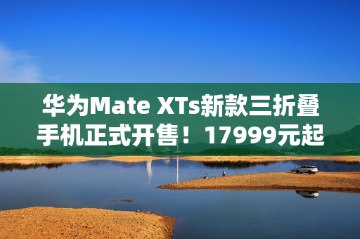 华为Mate XTs新款三折叠手机正式开售！17999元起