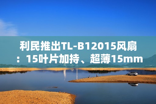 利民推出TL-B12015风扇：15叶片加持、超薄15mm性能媲美25mm