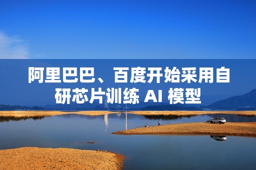 阿里巴巴、百度开始采用自研芯片训练 AI 模型