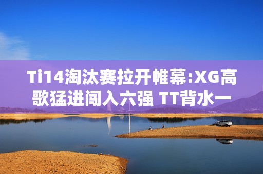 Ti14淘汰赛拉开帷幕:XG高歌猛进闯入六强 TT背水一战