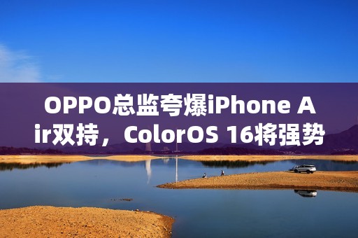 OPPO总监夸爆iPhone Air双持，ColorOS 16将强势打通苹果生态