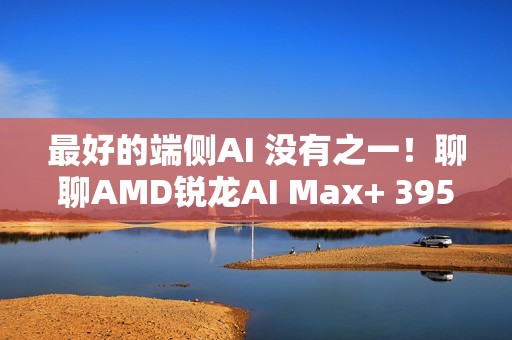 最好的端侧AI 没有之一！聊聊AMD锐龙AI Max+ 395迷你AI工作站