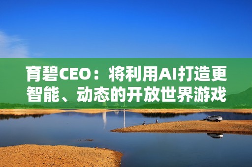 育碧CEO：将利用AI打造更智能、动态的开放世界游戏！