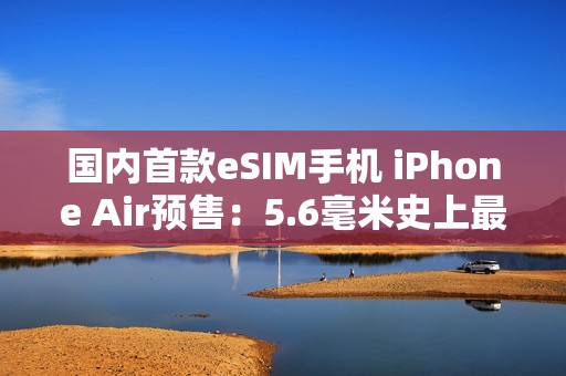 国内首款eSIM手机 iPhone Air预售：5.6毫米史上最薄iPhone 7999元起