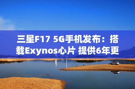 三星F17 5G手机发布：搭载Exynos心片 提供6年更新