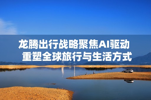 龙腾出行战略聚焦AI驱动  重塑全球旅行与生活方式服务生态