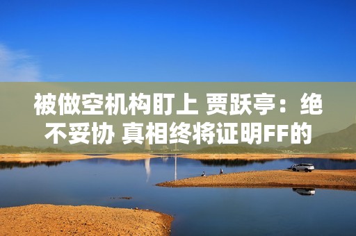 被做空机构盯上 贾跃亭：绝不妥协 真相终将证明FF的价值