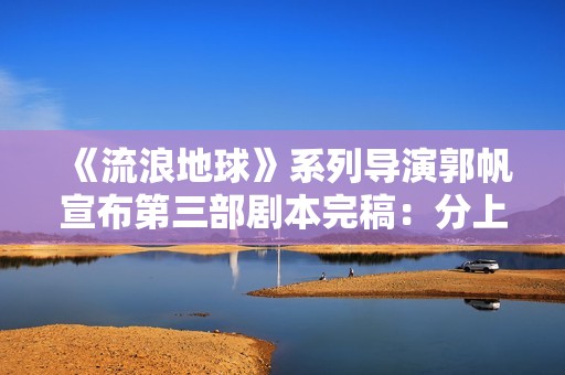 《流浪地球》系列导演郭帆宣布第三部剧本完稿：分上下集，共计十五万字