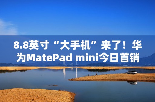 8.8英寸“大手机”来了！华为MatePad mini今日首销：3299元起
