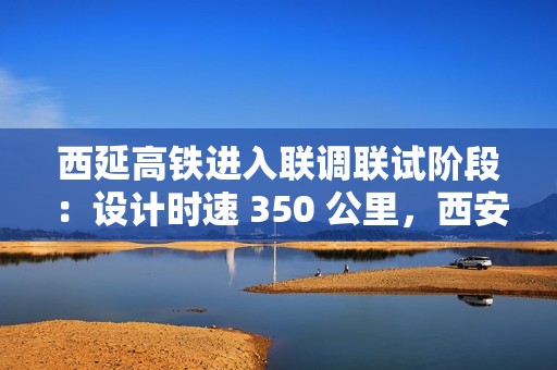 西延高铁进入联调联试阶段：设计时速 350 公里，西安至延安一小时可达