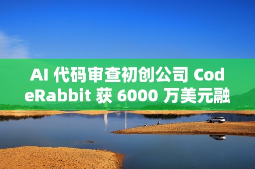 AI 代码审查初创公司 CodeRabbit 获 6000 万美元融资
