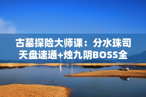 古墓探险大师课：分水珠司天盘速通+烛九阴BOSS全破解