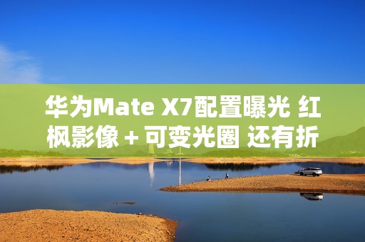 华为Mate X7配置曝光 红枫影像＋可变光圈 还有折叠Pad