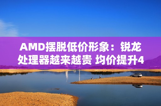 AMD摆脱低价形象：锐龙处理器越来越贵 均价提升42%
