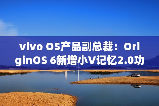 vivo OS产品副总裁：OriginOS 6新增小V记忆2.0功能
