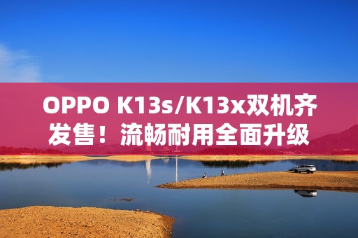 OPPO K13s/K13x双机齐发售！流畅耐用全面升级