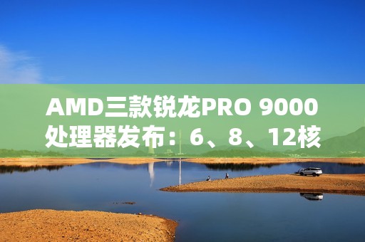 AMD三款锐龙PRO 9000处理器发布：6、8、12核 频率5.4GHz
