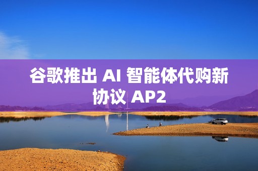 谷歌推出 AI 智能体代购新协议 AP2