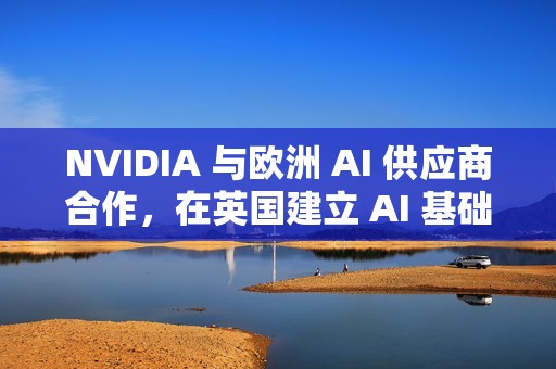 NVIDIA 与欧洲 AI 供应商合作，在英国建立 AI 基础设施