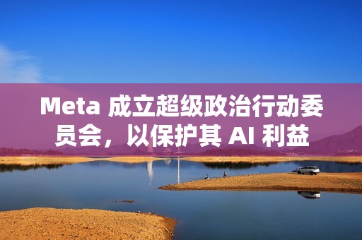 Meta 成立超级政治行动委员会，以保护其 AI 利益