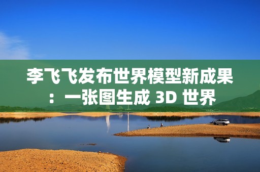李飞飞发布世界模型新成果：一张图生成 3D 世界