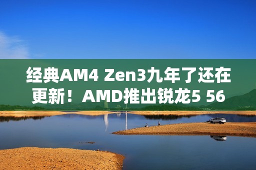 经典AM4 Zen3九年了还在更新！AMD推出锐龙5 5600F：频率比5600要低
