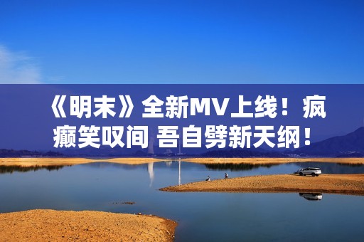 《明末》全新MV上线！疯癫笑叹间 吾自劈新天纲！