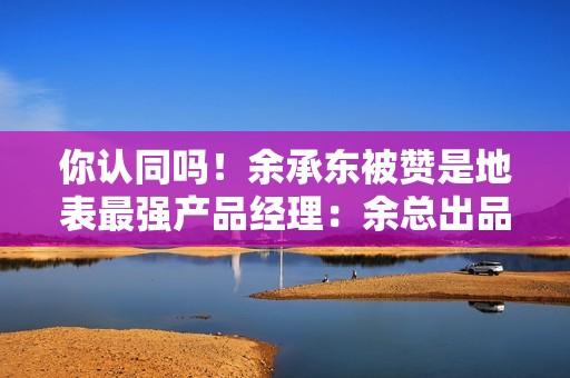 你认同吗！余承东被赞是地表最强产品经理：余总出品 必属精品