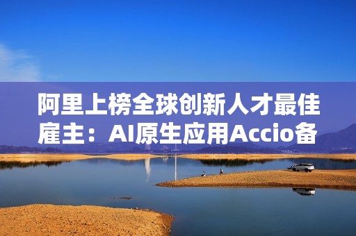 阿里上榜全球创新人才最佳雇主：AI原生应用Accio备受关注