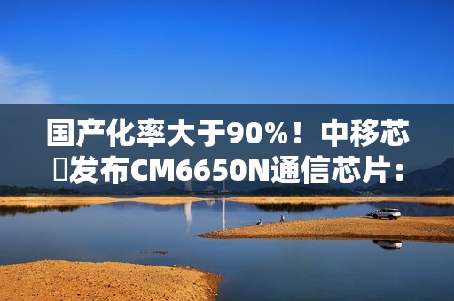 国产化率大于90%！中移芯昇发布CM6650N通信芯片：支持高轨、低轨卫星