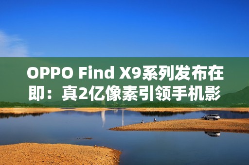 OPPO Find X9系列发布在即：真2亿像素引领手机影像画质革命