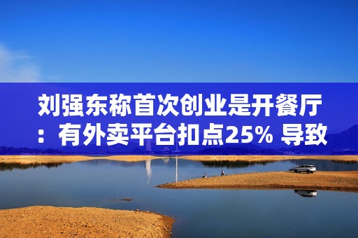 刘强东称首次创业是开餐厅：有外卖平台扣点25% 导致食品安全问题