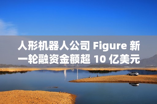 人形机器人公司 Figure 新一轮融资金额超 10 亿美元,投后估值 390 亿美元 人形机器人公司 Figure 新一轮融资金额超 10 亿美元,投后估值 390 亿美元