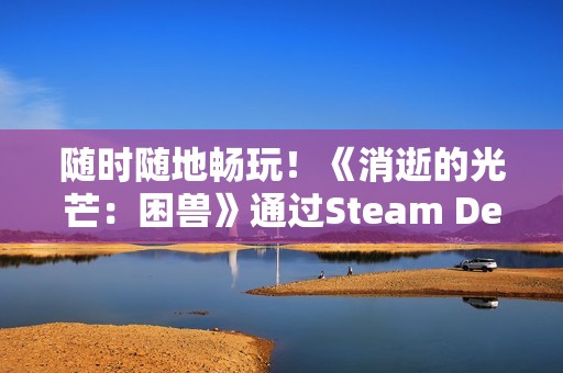 随时随地畅玩！《消逝的光芒：困兽》通过Steam Deck验证