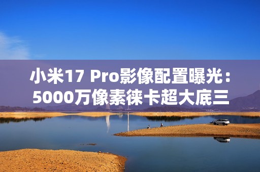 小米17 Pro影像配置曝光：5000万像素徕卡超大底三摄