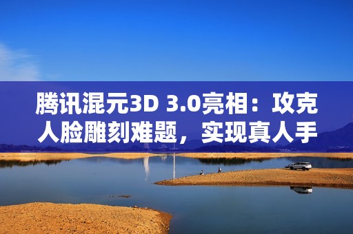 腾讯混元3D 3.0亮相：攻克人脸雕刻难题，实现真人手办自由