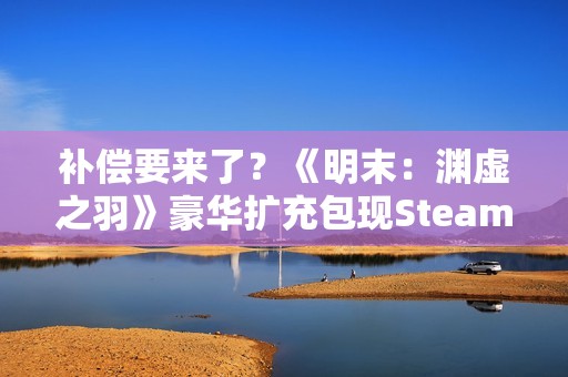 补偿要来了？《明末：渊虚之羽》豪华扩充包现Steam后台！