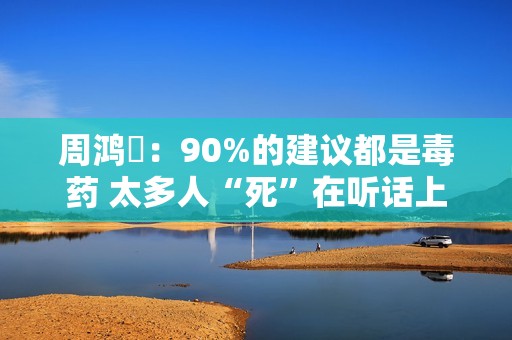 周鸿祎：90%的建议都是毒药 太多人“死”在听话上