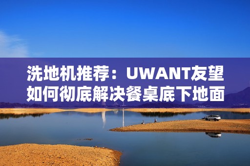洗地机推荐：UWANT友望如何彻底解决餐桌底下地面清洁困难？