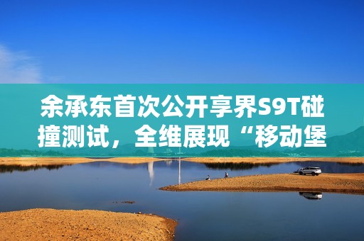 余承东首次公开享界S9T碰撞测试，全维展现“移动堡垒”本色