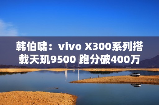 韩伯啸：vivo X300系列搭载天玑9500 跑分破400万分