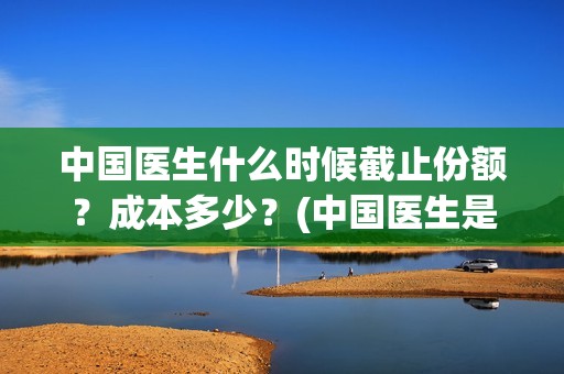 中国医生什么时候截止份额？成本多少？(中国医生是几月几日)