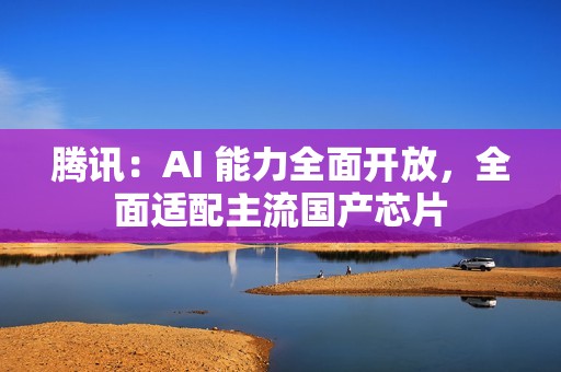 腾讯：AI 能力全面开放，全面适配主流国产芯片