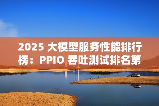 2025 大模型服务性能排行榜：PPIO 吞吐测试排名第一