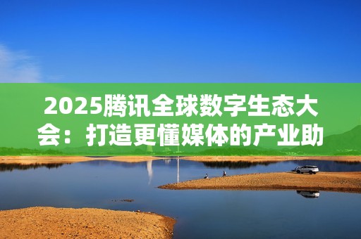 2025腾讯全球数字生态大会：打造更懂媒体的产业助手，腾讯云探索“传媒+AI”融合新路径