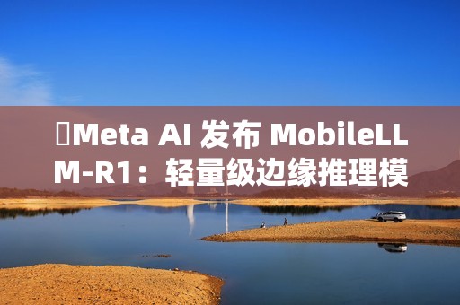​Meta AI 发布 MobileLLM-R1：轻量级边缘推理模型
