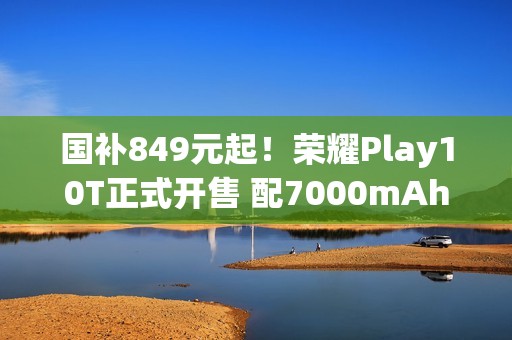 国补849元起！荣耀Play10T正式开售 配7000mAh电池