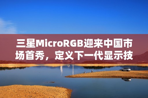 三星MicroRGB迎来中国市场首秀，定义下一代显示技术新标杆