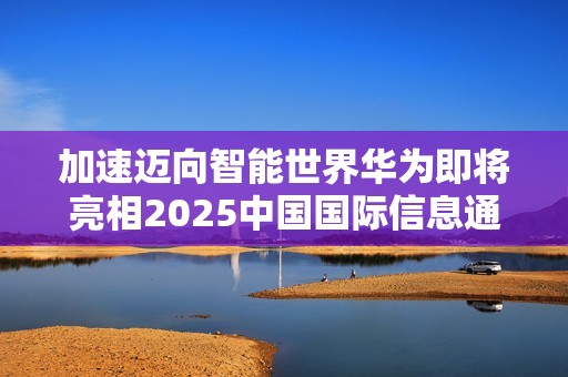 加速迈向智能世界华为即将亮相2025中国国际信息通信展