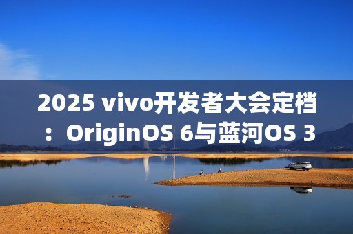 2025 vivo开发者大会定档：OriginOS 6与蓝河OS 3同台亮相